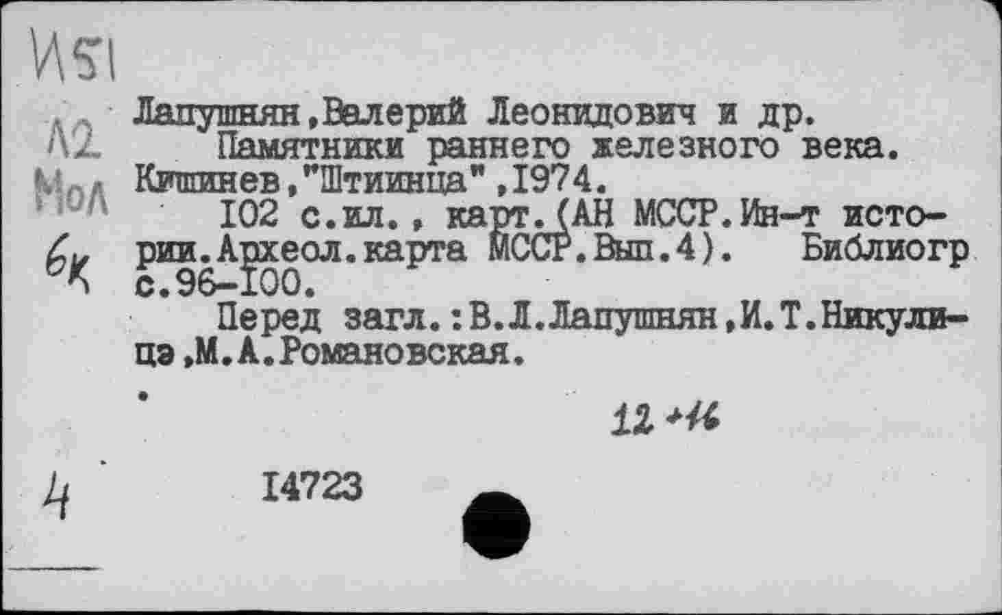 ﻿
A'l
Мол
Лапушнян, Валерий Леонидович и др.
Памятники раннего железного века. Кишинев/Штиинца" ,1974.
102 с.ил., картЛАН МССР.Ин-т исто-
рии^А^хеол.карта МССР.Выл.4).	Библиогр
Перед загл. : В. Л.Лапушнян,И. Т. Никулина ,М.А.Романовская.
12 'X
14723